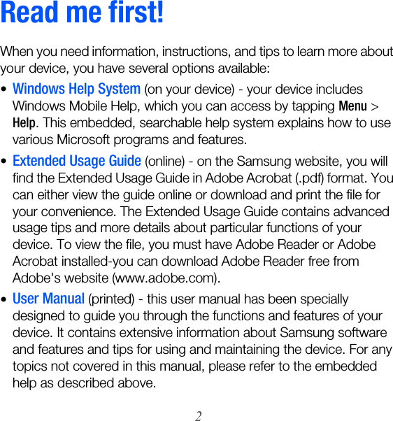 2Read me first!When you need information, instructions, and tips to learn more about your device, you have several options available:•Windows Help System (on your device) - your device includes Windows Mobile Help, which you can access by tapping Menu &gt; Help. This embedded, searchable help system explains how to use various Microsoft programs and features.•Extended Usage Guide (online) - on the Samsung website, you will find the Extended Usage Guide in Adobe Acrobat (.pdf) format. You can either view the guide online or download and print the file for your convenience. The Extended Usage Guide contains advanced usage tips and more details about particular functions of your device. To view the file, you must have Adobe Reader or Adobe Acrobat installed-you can download Adobe Reader free from Adobe&apos;s website (www.adobe.com).•User Manual (printed) - this user manual has been specially designed to guide you through the functions and features of your device. It contains extensive information about Samsung software and features and tips for using and maintaining the device. For any topics not covered in this manual, please refer to the embedded help as described above.