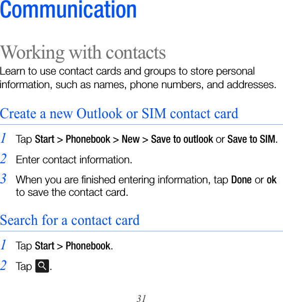 31CommunicationWorking with contactsLearn to use contact cards and groups to store personal information, such as names, phone numbers, and addresses.Create a new Outlook or SIM contact card1Ta p  Start &gt; Phonebook &gt; New &gt; Save to outlook or Save to SIM.2Enter contact information.3When you are finished entering information, tap Done or ok to save the contact card.Search for a contact card1Ta p  Start &gt; Phonebook.2Ta p  .