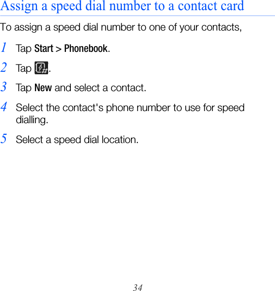 34Assign a speed dial number to a contact cardTo assign a speed dial number to one of your contacts,1Ta p  Start &gt; Phonebook.2Ta p  .3Ta p  New and select a contact.4Select the contact&apos;s phone number to use for speed dialling.5Select a speed dial location.