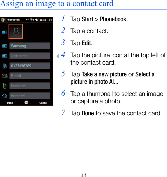35Assign an image to a contact card1Ta p  Start &gt; Phonebook.2Tap a contact.3Ta p  Edit.4Tap the picture icon at the top left of the contact card.5Ta p  Take a new picture or Select a picture in photo Al...6Tap a thumbnail to select an image or capture a photo.7Ta p  Done to save the contact card.