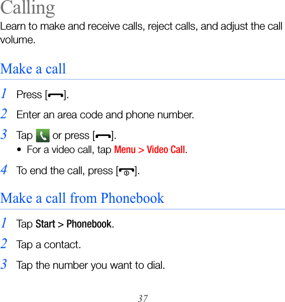 37CallingLearn to make and receive calls, reject calls, and adjust the call volume.Make a call1Press [].2Enter an area code and phone number.3Ta p    o r  pr e ss  [ ].• For a video call, tap Menu &gt; Video Call.4To end the call, press [ ].Make a call from Phonebook1Ta p  Start &gt; Phonebook.2Tap a contact.3Tap the number you want to dial.