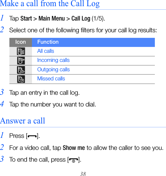 38Make a call from the Call Log1Ta p  Start &gt; Main Menu &gt; Call Log (1/5).2Select one of the following filters for your call log results:3Tap an entry in the call log.4Tap the number you want to dial.Answer a call1Press [].2For a video call, tap Show me to allow the caller to see you.3To end the call, press [ ].Icon FunctionAll callsIncoming callsOutgoing callsMissed calls