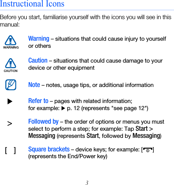 3Instructional IconsBefore you start, familiarise yourself with the icons you will see in this manual:Warning – situations that could cause injury to yourself or othersCaution – situations that could cause damage to your device or other equipmentNote – notes, usage tips, or additional information  XRefer to – pages with related information;  for example: X p. 12 (represents &quot;see page 12&quot;)  &gt;Followed by – the order of options or menus you must select to perform a step; for example: Tap Start &gt; Messaging (represents Start, followed by Messaging) [    ]Square brackets – device keys; for example: [ ] (represents the End/Power key)