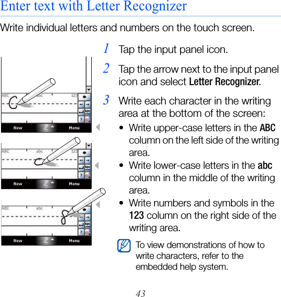 43Enter text with Letter RecognizerWrite individual letters and numbers on the touch screen.1Tap the input panel icon.2Tap the arrow next to the input panel icon and select Letter Recognizer.3Write each character in the writing area at the bottom of the screen:• Write upper-case letters in the ABC column on the left side of the writing area.• Write lower-case letters in the abc column in the middle of the writing area.• Write numbers and symbols in the 123 column on the right side of the writing area.To view demonstrations of how to write characters, refer to the embedded help system.