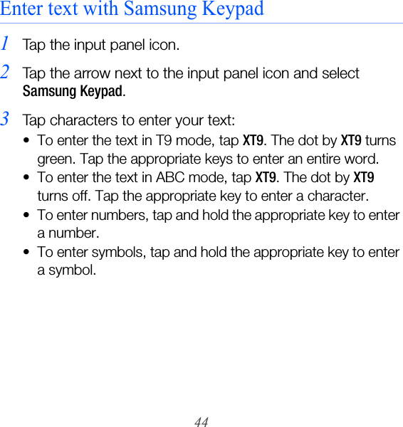 44Enter text with Samsung Keypad1Tap the input panel icon.2Tap the arrow next to the input panel icon and select Samsung Keypad.3Tap characters to enter your text:• To enter the text in T9 mode, tap XT9. The dot by XT9 turns green. Tap the appropriate keys to enter an entire word.• To enter the text in ABC mode, tap XT9. The dot by XT9 turns off. Tap the appropriate key to enter a character.• To enter numbers, tap and hold the appropriate key to enter a number.• To enter symbols, tap and hold the appropriate key to enter a symbol.