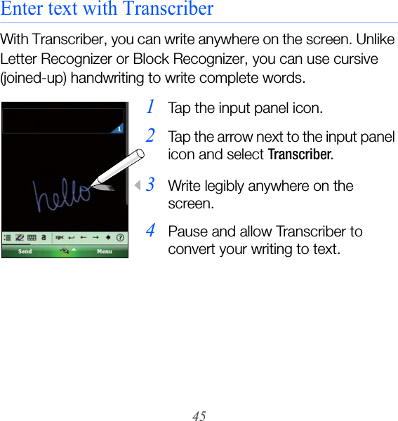 45Enter text with TranscriberWith Transcriber, you can write anywhere on the screen. Unlike Letter Recognizer or Block Recognizer, you can use cursive (joined-up) handwriting to write complete words.1Tap the input panel icon.2Tap the arrow next to the input panel icon and select Transcriber.3Write legibly anywhere on the screen.4Pause and allow Transcriber to convert your writing to text.