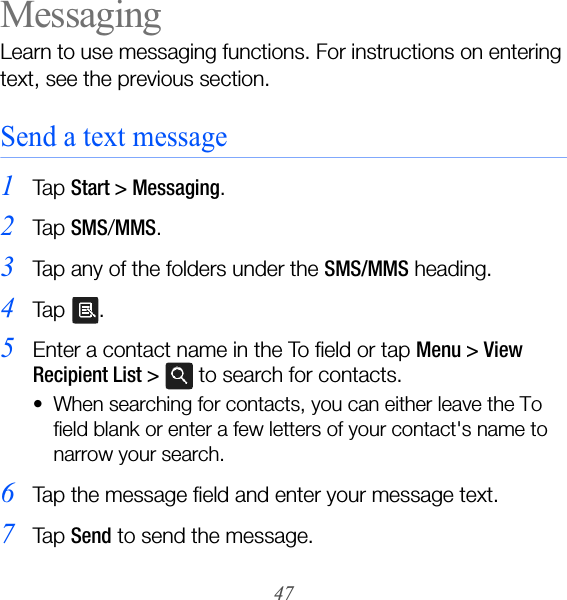 47MessagingLearn to use messaging functions. For instructions on entering text, see the previous section.Send a text message1Ta p  Start &gt; Messaging.2Ta p  SMS/MMS.3Tap any of the folders under the SMS/MMS heading.4Ta p  .5Enter a contact name in the To field or tap Menu &gt; View Recipient List &gt;  to search for contacts. • When searching for contacts, you can either leave the To field blank or enter a few letters of your contact&apos;s name to narrow your search.6Tap the message field and enter your message text.7Ta p  Send to send the message.