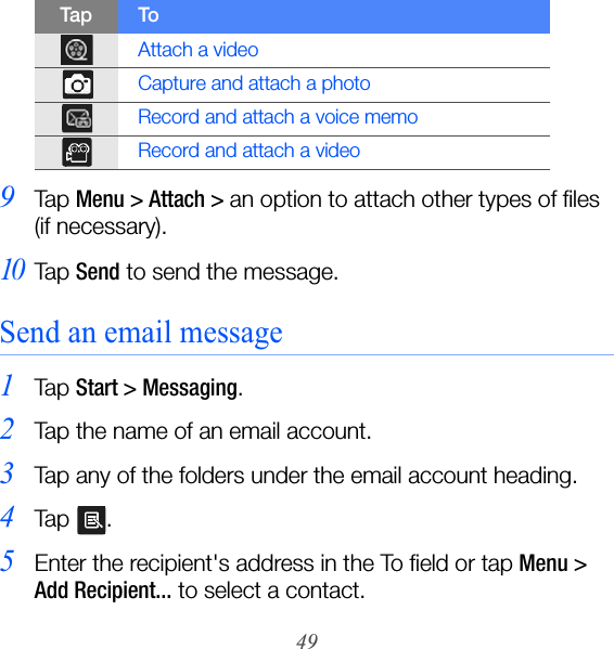 499Ta p  Menu &gt; Attach &gt; an option to attach other types of files  (if necessary).10Ta p  Send to send the message.Send an email message1Ta p  Start &gt; Messaging.2Tap the name of an email account.3Tap any of the folders under the email account heading.4Ta p  .5Enter the recipient&apos;s address in the To field or tap Menu &gt; Add Recipient... to select a contact.Attach a videoCapture and attach a photoRecord and attach a voice memoRecord and attach a videoTap To