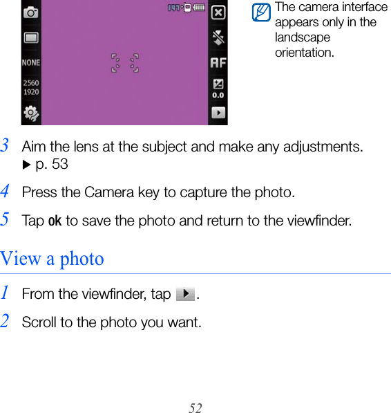 523Aim the lens at the subject and make any adjustments.  X p. 534Press the Camera key to capture the photo.5Ta p  ok to save the photo and return to the viewfinder.View a photo1From the viewfinder, tap  .2Scroll to the photo you want.The camera interface appears only in the landscape orientation.
