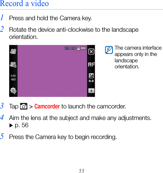 55Record a video1Press and hold the Camera key.2Rotate the device anti-clockwise to the landscape orientation.3Ta p   &gt; Camcorder to launch the camcorder.4Aim the lens at the subject and make any adjustments. X p. 565Press the Camera key to begin recording.The camera interface appears only in the landscape orientation.