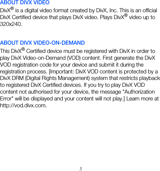 5ABOUT DIVX VIDEODivX® is a digital video format created by DivX, Inc. This is an official DivX Certified device that plays DivX video. Plays DivX® video up to 320x240.ABOUT DIVX VIDEO-ON-DEMANDThis DivX® Certified device must be registered with DivX in order to play DivX Video-on-Demand (VOD) content. First generate the DivX VOD registration code for your device and submit it during the registration process. [Important: DivX VOD content is protected by a DivX DRM (Digital Rights Management) system that restricts playback to registered DivX Certified devices. If you try to play DivX VOD content not authorised for your device, the message &quot;Authorization Error&quot; will be displayed and your content will not play.] Learn more at http://vod.divx.com.