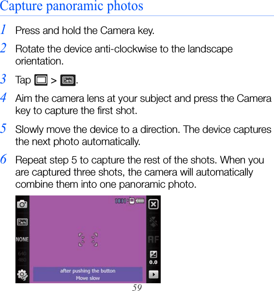 59Capture panoramic photos1Press and hold the Camera key.2Rotate the device anti-clockwise to the landscape orientation.3Ta p   &gt; . 4Aim the camera lens at your subject and press the Camera key to capture the first shot.5Slowly move the device to a direction. The device captures the next photo automatically.6Repeat step 5 to capture the rest of the shots. When you are captured three shots, the camera will automatically combine them into one panoramic photo.
