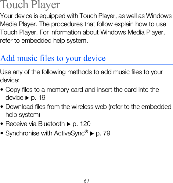 61Touch PlayerYour device is equipped with Touch Player, as well as Windows Media Player. The procedures that follow explain how to use Touch Player. For information about Windows Media Player, refer to embedded help system.Add music files to your deviceUse any of the following methods to add music files to your device:• Copy files to a memory card and insert the card into the device X p. 19• Download files from the wireless web (refer to the embedded help system)• Receive via Bluetooth X p. 120• Synchronise with ActiveSync® X p. 79