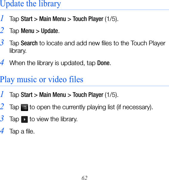 62Update the library1Ta p  Start &gt; Main Menu &gt; Touch Player (1/5).2Ta p  Menu &gt; Update.3Ta p  Search to locate and add new files to the Touch Player library.4When the library is updated, tap Done.Play music or video files1Ta p  Start &gt; Main Menu &gt; Touch Player (1/5).2Tap   to open the currently playing list (if necessary).3Tap   to view the library.4Tap a file. 
