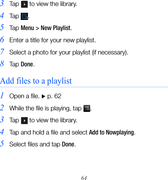 643Tap   to view the library.4Ta p  .5Ta p  Menu &gt; New Playlist.6Enter a title for your new playlist.7Select a photo for your playlist (if necessary).8Ta p  Done.Add files to a playlist1Open a file. X p. 622While the file is playing, tap  .3Tap   to view the library.4Tap and hold a file and select Add to Nowplaying.5Select files and tap Done.