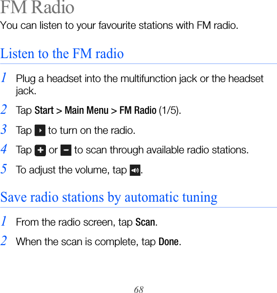68FM RadioYou can listen to your favourite stations with FM radio.Listen to the FM radio1Plug a headset into the multifunction jack or the headset jack.2Ta p  Start &gt; Main Menu &gt; FM Radio (1/5).3Tap   to turn on the radio.4Tap   or   to scan through available radio stations.5To adjust the volume, tap  . Save radio stations by automatic tuning1From the radio screen, tap Scan.2When the scan is complete, tap Done.