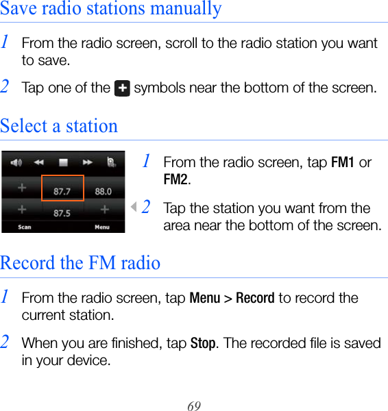 69Save radio stations manually1From the radio screen, scroll to the radio station you want to save.2Tap one of the   symbols near the bottom of the screen.Select a station1From the radio screen, tap FM1 or FM2.2Tap the station you want from the area near the bottom of the screen.Record the FM radio1From the radio screen, tap Menu &gt; Record to record the current station.2When you are finished, tap Stop. The recorded file is saved in your device.