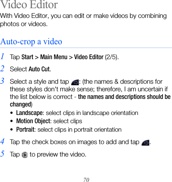 70Video EditorWith Video Editor, you can edit or make videos by combining photos or videos.Auto-crop a video1Ta p  Start &gt; Main Menu &gt; Video Editor (2/5).2Select Auto Cut.3Select a style and tap  : (the names &amp; descriptions for these styles don&apos;t make sense; therefore, I am uncertain if the list below is correct - the names and descriptions should be changed)•Landscape: select clips in landscape orientation•Motion Object: select clips•Portrait: select clips in portrait orientation4Tap the check boxes on images to add and tap  .5Tap   to preview the video.