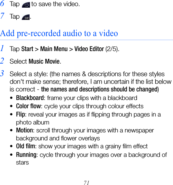 716Tap   to save the video.7Ta p  .Add pre-recorded audio to a video1Ta p  Start &gt; Main Menu &gt; Video Editor (2/5).2Select Music Movie.3Select a style: (the names &amp; descriptions for these styles don&apos;t make sense; therefore, I am uncertain if the list below is correct - the names and descriptions should be changed)•Blackboard: frame your clips with a blackboard•Color flow: cycle your clips through colour effects•Flip: reveal your images as if flipping through pages in a photo album•Motion: scroll through your images with a newspaper background and flower overlays•Old film: show your images with a grainy film effect•Running: cycle through your images over a background of stars