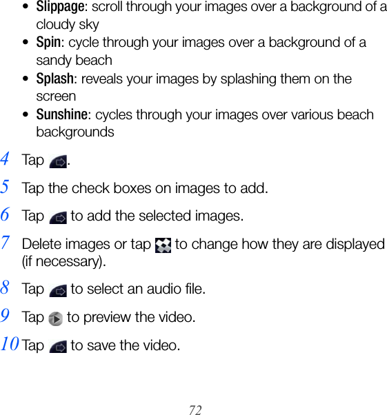 72•Slippage: scroll through your images over a background of a cloudy sky•Spin: cycle through your images over a background of a sandy beach•Splash: reveals your images by splashing them on the screen•Sunshine: cycles through your images over various beach backgrounds4Ta p  .5Tap the check boxes on images to add.6Tap   to add the selected images.7Delete images or tap   to change how they are displayed (if necessary).8Tap   to select an audio file.9Tap   to preview the video.10Tap   to save the video.
