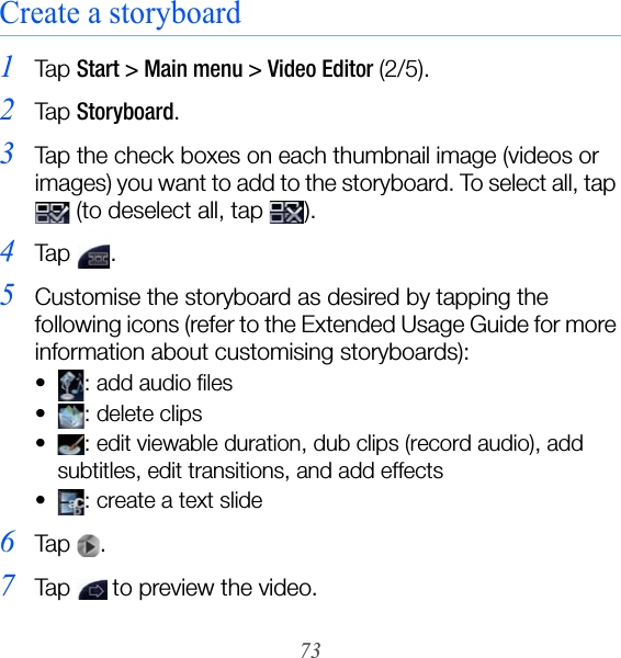 73Create a storyboard1Ta p  Start &gt; Main menu &gt; Video Editor (2/5).2Ta p  Storyboard.3Tap the check boxes on each thumbnail image (videos or images) you want to add to the storyboard. To select all, tap  (to deselect all, tap  ).4Ta p  .5Customise the storyboard as desired by tapping the following icons (refer to the Extended Usage Guide for more information about customising storyboards):• : add audio files• : delete clips• : edit viewable duration, dub clips (record audio), add subtitles, edit transitions, and add effects• : create a text slide6Ta p  .7Tap   to preview the video.