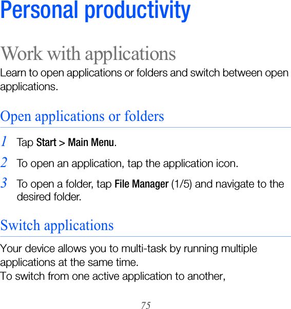 75Personal productivityWork with applicationsLearn to open applications or folders and switch between open applications.Open applications or folders1Ta p  Start &gt; Main Menu. 2To open an application, tap the application icon.3To open a folder, tap File Manager (1/5) and navigate to the desired folder.Switch applicationsYour device allows you to multi-task by running multiple applications at the same time. To switch from one active application to another,