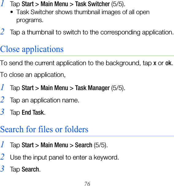 761Ta p  Start &gt; Main Menu &gt; Task Switcher (5/5).• Task Switcher shows thumbnail images of all open programs.2Tap a thumbnail to switch to the corresponding application.Close applicationsTo send the current application to the background, tap x or ok.To close an application,1Ta p  Start &gt; Main Menu &gt; Task Manager (5/5).2Tap an application name.3Ta p  End Task.Search for files or folders1Ta p  Start &gt; Main Menu &gt; Search (5/5).2Use the input panel to enter a keyword.3Ta p  Search.