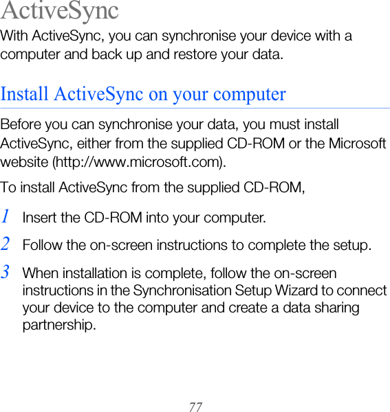77ActiveSyncWith ActiveSync, you can synchronise your device with a computer and back up and restore your data.Install ActiveSync on your computerBefore you can synchronise your data, you must install ActiveSync, either from the supplied CD-ROM or the Microsoft website (http://www.microsoft.com).To install ActiveSync from the supplied CD-ROM,1Insert the CD-ROM into your computer.2Follow the on-screen instructions to complete the setup.3When installation is complete, follow the on-screen instructions in the Synchronisation Setup Wizard to connect your device to the computer and create a data sharing partnership.