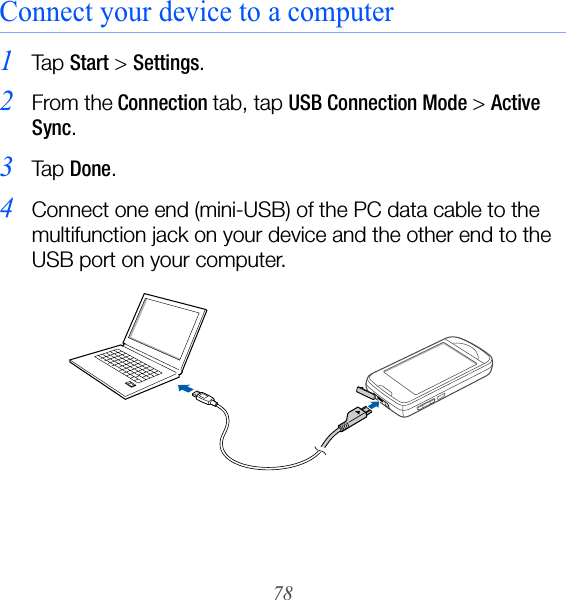 78Connect your device to a computer1Ta p  Start &gt; Settings.2From the Connection tab, tap USB Connection Mode &gt; Active Sync.3Ta p  Done.4Connect one end (mini-USB) of the PC data cable to the multifunction jack on your device and the other end to the USB port on your computer.