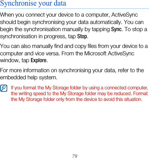 79Synchronise your dataWhen you connect your device to a computer, ActiveSync should begin synchronising your data automatically. You can begin the synchronisation manually by tapping Sync. To stop a synchronisation in progress, tap Stop.You can also manually find and copy files from your device to a computer and vice versa. From the Microsoft ActiveSync window, tap Explore. For more information on synchronising your data, refer to the embedded help system.If you format the My Storage folder by using a connected computer, the writing speed to the My Storage folder may be reduced. Format the My Storage folder only from the device to avoid this situation.