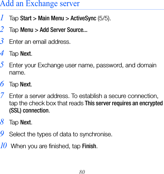 80Add an Exchange server1Ta p  Start &gt; Main Menu &gt; ActiveSync (5/5).2Ta p  Menu &gt; Add Server Source...3Enter an email address.4Ta p  Next.5Enter your Exchange user name, password, and domain name.6Ta p Next.7Enter a server address. To establish a secure connection, tap the check box that reads This server requires an encrypted (SSL) connection.8Ta p  Next.9Select the types of data to synchronise.10 When you are finished, tap Finish.