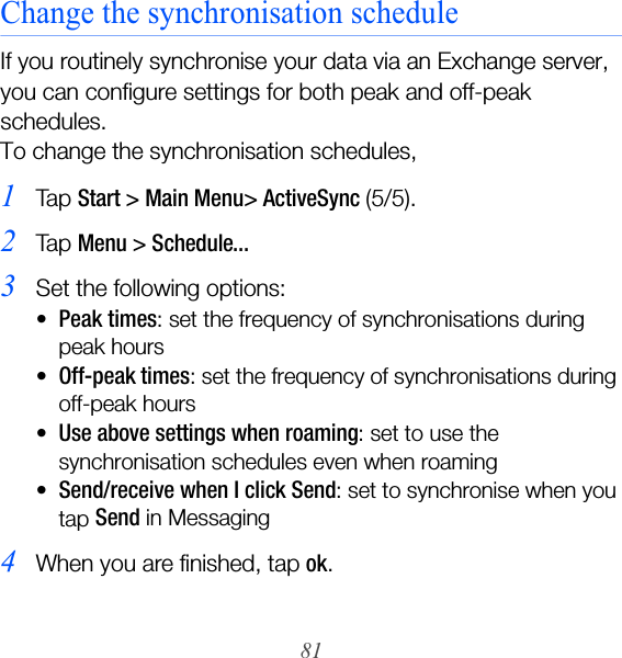 81Change the synchronisation scheduleIf you routinely synchronise your data via an Exchange server, you can configure settings for both peak and off-peak schedules. To change the synchronisation schedules,1Ta p  Start &gt; Main Menu&gt; ActiveSync (5/5). 2Ta p  Menu &gt; Schedule...3Set the following options:•Peak times: set the frequency of synchronisations during peak hours•Off-peak times: set the frequency of synchronisations during off-peak hours•Use above settings when roaming: set to use the synchronisation schedules even when roaming•Send/receive when I click Send: set to synchronise when you tap Send in Messaging4When you are finished, tap ok.