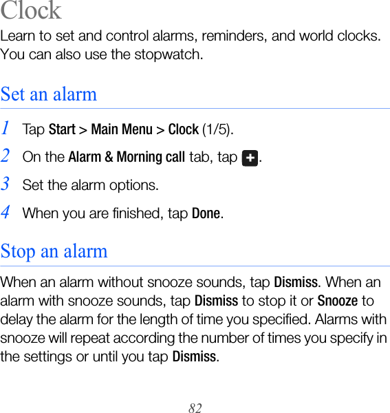 82ClockLearn to set and control alarms, reminders, and world clocks. You can also use the stopwatch.Set an alarm1Ta p  Start &gt; Main Menu &gt; Clock (1/5).2On the Alarm &amp; Morning call tab, tap  .3Set the alarm options.4When you are finished, tap Done.Stop an alarmWhen an alarm without snooze sounds, tap Dismiss. When an alarm with snooze sounds, tap Dismiss to stop it or Snooze to delay the alarm for the length of time you specified. Alarms with snooze will repeat according the number of times you specify in the settings or until you tap Dismiss.