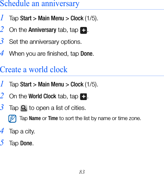83Schedule an anniversary1Ta p  Start &gt; Main Menu &gt; Clock (1/5).2On the Anniversary tab, tap  .3Set the anniversary options.4When you are finished, tap Done.Create a world clock1Ta p  Start &gt; Main Menu &gt; Clock (1/5).2On the World Clock tab, tap  .3Tap   to open a list of cities.4Ta p  a  ci t y.5Ta p  Done.Ta p Name or Time to sort the list by name or time zone.