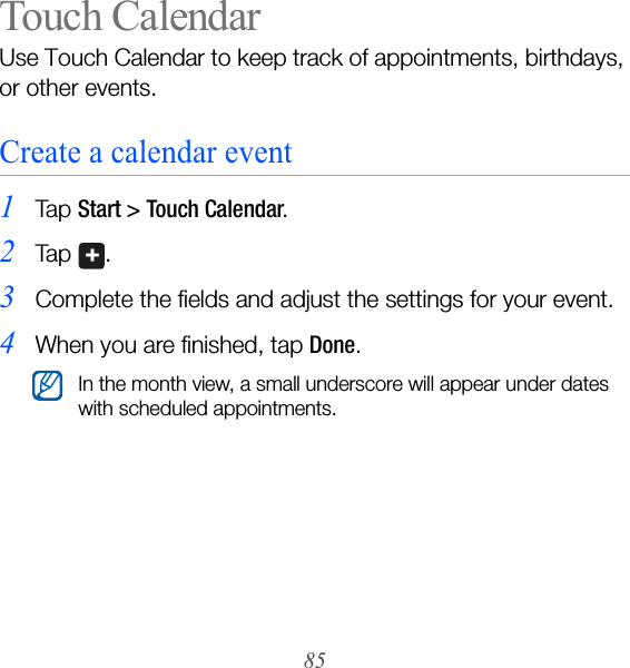 85Touch CalendarUse Touch Calendar to keep track of appointments, birthdays, or other events.Create a calendar event1Ta p  Start &gt; Touch Calendar.2Ta p  .3Complete the fields and adjust the settings for your event.4When you are finished, tap Done.In the month view, a small underscore will appear under dates with scheduled appointments.