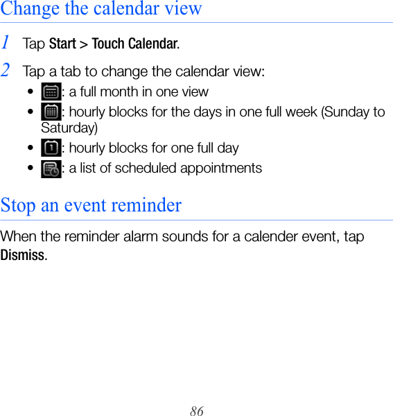 86Change the calendar view1Ta p  Start &gt; Touch Calendar.2Tap a tab to change the calendar view:• : a full month in one view• : hourly blocks for the days in one full week (Sunday to Saturday)• : hourly blocks for one full day• : a list of scheduled appointmentsStop an event reminderWhen the reminder alarm sounds for a calender event, tap Dismiss.