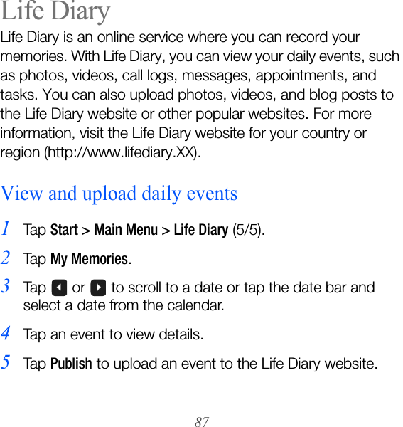 87Life DiaryLife Diary is an online service where you can record your memories. With Life Diary, you can view your daily events, such as photos, videos, call logs, messages, appointments, and tasks. You can also upload photos, videos, and blog posts to the Life Diary website or other popular websites. For more information, visit the Life Diary website for your country or region (http://www.lifediary.XX).View and upload daily events1Ta p  Start &gt; Main Menu &gt; Life Diary (5/5).2Ta p  My Memories.3Tap   or   to scroll to a date or tap the date bar and select a date from the calendar.4Tap an event to view details.5Ta p  Publish to upload an event to the Life Diary website.