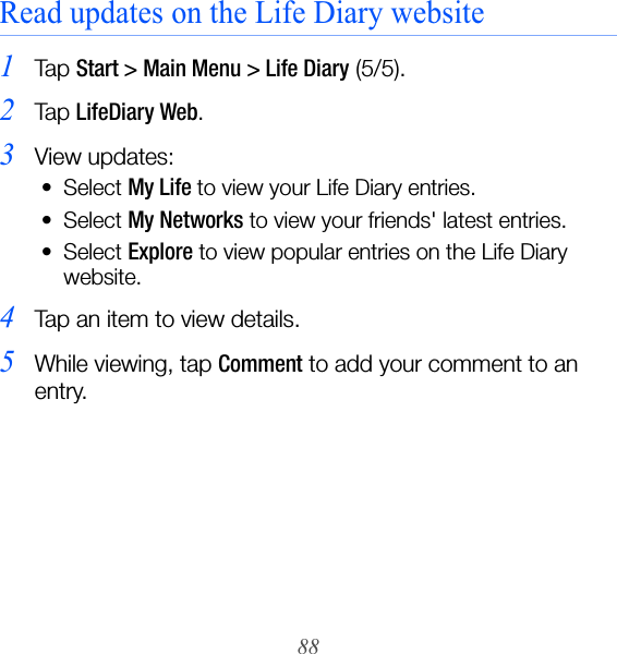 88Read updates on the Life Diary website1Ta p  Start &gt; Main Menu &gt; Life Diary (5/5).2Ta p  LifeDiary Web.3View updates:• Select My Life to view your Life Diary entries.• Select My Networks to view your friends&apos; latest entries.• Select Explore to view popular entries on the Life Diary website.4Tap an item to view details.5While viewing, tap Comment to add your comment to an entry.