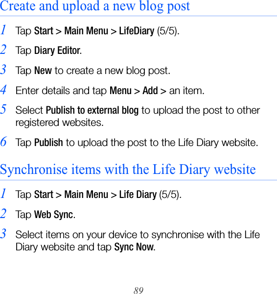 89Create and upload a new blog post1Ta p  Start &gt; Main Menu &gt; LifeDiary (5/5).2Ta p  Diary Editor.3Ta p  New to create a new blog post.4Enter details and tap Menu &gt; Add &gt; an item.5Select Publish to external blog to upload the post to other registered websites.6Ta p  Publish to upload the post to the Life Diary website.Synchronise items with the Life Diary website1Ta p  Start &gt; Main Menu &gt; Life Diary (5/5).2Ta p  Web Sync.3Select items on your device to synchronise with the Life Diary website and tap Sync Now.