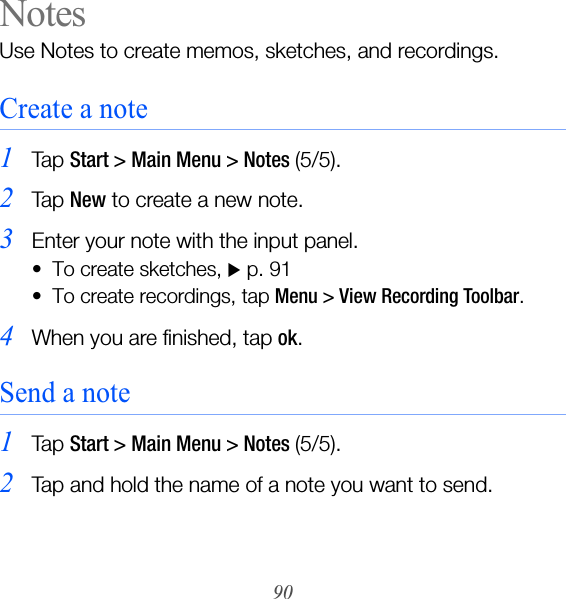 90NotesUse Notes to create memos, sketches, and recordings.Create a note1Ta p  Start &gt; Main Menu &gt; Notes (5/5).2Ta p  New to create a new note.3Enter your note with the input panel. • To create sketches, X p. 91 • To create recordings, tap Menu &gt; View Recording Toolbar.4When you are finished, tap ok.Send a note1Ta p  Start &gt; Main Menu &gt; Notes (5/5).2Tap and hold the name of a note you want to send.