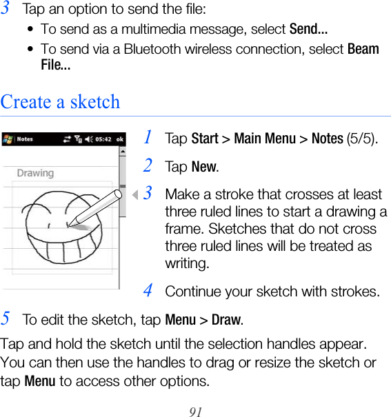 913Tap an option to send the file:• To send as a multimedia message, select Send...• To send via a Bluetooth wireless connection, select Beam File...Create a sketch1Ta p  Start &gt; Main Menu &gt; Notes (5/5).2Ta p  New.3Make a stroke that crosses at least three ruled lines to start a drawing a frame. Sketches that do not cross three ruled lines will be treated as writing.4Continue your sketch with strokes.5To edit the sketch, tap Menu &gt; Draw.Tap and hold the sketch until the selection handles appear. You can then use the handles to drag or resize the sketch or tap Menu to access other options.