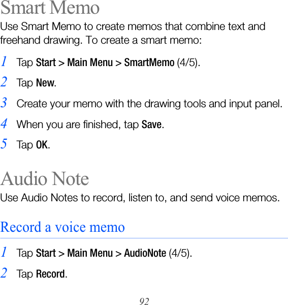 92Smart MemoUse Smart Memo to create memos that combine text and freehand drawing. To create a smart memo:1Ta p  Start &gt; Main Menu &gt; SmartMemo (4/5).2Ta p  New.3Create your memo with the drawing tools and input panel.4When you are finished, tap Save.5Ta p  OK.Audio NoteUse Audio Notes to record, listen to, and send voice memos. Record a voice memo1Ta p  Start &gt; Main Menu &gt; AudioNote (4/5).2Ta p  Record.