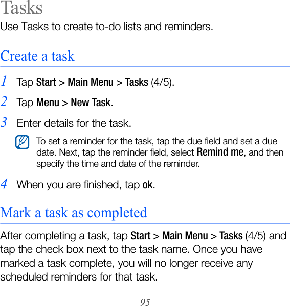 95TasksUse Tasks to create to-do lists and reminders.Create a task1Ta p  Start &gt; Main Menu &gt; Tasks (4/5).2Ta p  Menu &gt; New Task.3Enter details for the task.4When you are finished, tap ok.Mark a task as completedAfter completing a task, tap Start &gt; Main Menu &gt; Tasks (4/5) and tap the check box next to the task name. Once you have marked a task complete, you will no longer receive any scheduled reminders for that task.To set a reminder for the task, tap the due field and set a due date. Next, tap the reminder field, select Remind me, and then specify the time and date of the reminder.