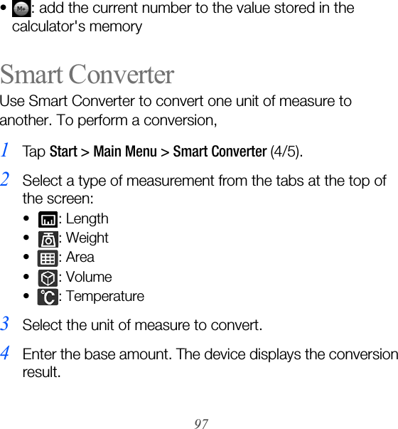 97• : add the current number to the value stored in the calculator&apos;s memorySmart ConverterUse Smart Converter to convert one unit of measure to another. To perform a conversion,1Ta p  Start &gt; Main Menu &gt; Smart Converter (4/5).2Select a type of measurement from the tabs at the top of the screen:• : Length• : Weight•: Area•: Volume• : Temperature3Select the unit of measure to convert.4Enter the base amount. The device displays the conversion result.