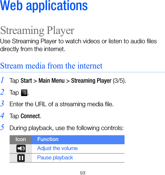 98Web applicationsStreaming PlayerUse Streaming Player to watch videos or listen to audio files directly from the internet.Stream media from the internet1Ta p  Start &gt; Main Menu &gt; Streaming Player (3/5).2Ta p  .3Enter the URL of a streaming media file.4Ta p  Connect.5During playback, use the following controls:Icon FunctionAdjust the volumePause playback