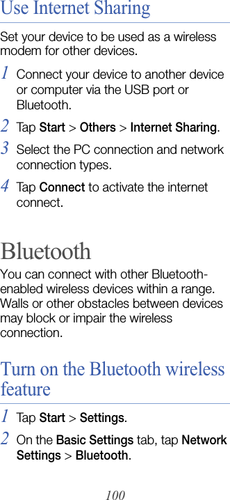 100Use Internet SharingSet your device to be used as a wireless modem for other devices.1Connect your device to another device or computer via the USB port or Bluetooth.2Tap  Start &gt; Others &gt; Internet Sharing.3Select the PC connection and network connection types.4Tap  Connect to activate the internet connect.BluetoothYou can connect with other Bluetooth-enabled wireless devices within a range. Walls or other obstacles between devices may block or impair the wireless connection.Turn on the Bluetooth wireless feature1Tap  Start &gt; Settings.2On the Basic Settings tab, tap Network Settings &gt; Bluetooth.