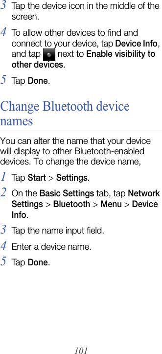 1013Tap the device icon in the middle of the screen.4To allow other devices to find and connect to your device, tap Device Info, and tap  next to Enable visibility to other devices.5Tap  Done.Change Bluetooth device namesYou can alter the name that your device will display to other Bluetooth-enabled devices. To change the device name,1Tap  Start &gt; Settings.2On the Basic Settings tab, tap Network Settings &gt; Bluetooth&gt;Menu &gt; Device Info.3Tap the name input field.4Enter a device name.5Tap  Done.