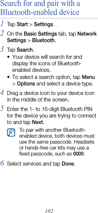 102Search for and pair with a Bluetooth-enabled device1Tap  Start &gt; Settings.2On the Basic Settings tab, tap Network Settings &gt; Bluetooth.3Tap  Search.• Your device will search for and display the icons of Bluetooth-enabled devices.• To select a search option, tap Menu &gt; Options and select a device type.4Drag a device icon to your device icon in the middle of the screen.5Enter the 1- to 16-digit Bluetooth PIN for the device you are trying to connect to and tap Next.6Select services and tap Done.To pair with another Bluetooth-enabled device, both devices must use the same passcode. Headsets or hands-free car kits may use a fixed passcode, such as 0000.