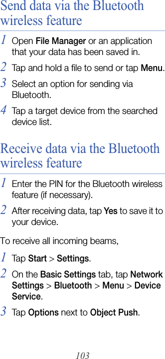 103Send data via the Bluetooth wireless feature1Open File Manager or an application that your data has been saved in.2Tap and hold a file to send or tap Menu.3Select an option for sending via Bluetooth.4Tap a target device from the searched device list.Receive data via the Bluetooth wireless feature1Enter the PIN for the Bluetooth wireless feature (if necessary).2After receiving data, tap Yes to save it to your device.To receive all incoming beams,1Tap  Start &gt; Settings.2On the Basic Settings tab, tap Network Settings &gt; Bluetooth&gt;Menu &gt; Device Service.3Tap  Options next to Object Push.
