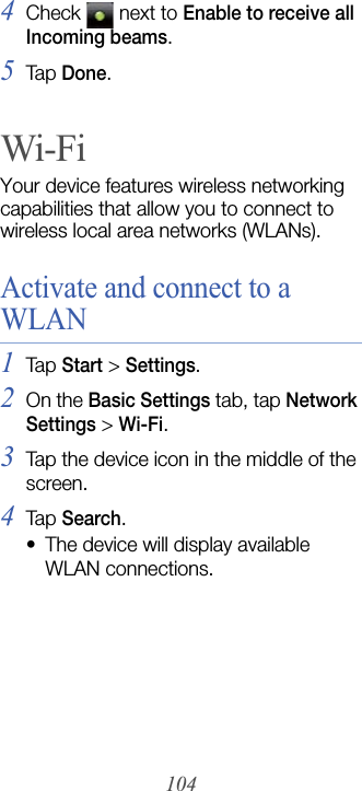 1044Check   next to Enable to receive all Incoming beams.5Tap Done.Wi-FiYour device features wireless networking capabilities that allow you to connect to wireless local area networks (WLANs).Activate and connect to a WLAN1Tap  Start &gt; Settings.2On the Basic Settings tab, tap Network Settings &gt; Wi-Fi.3Tap the device icon in the middle of the screen.4Tap  Search.• The device will display available WLAN connections.